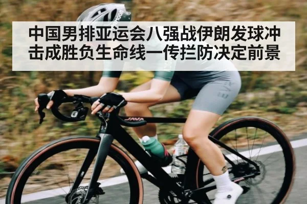 中国男排亚运会八强战伊朗发球冲击成胜负生命线一传拦防决定前景